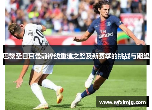 巴黎圣日耳曼前锋线重建之路及新赛季的挑战与期望