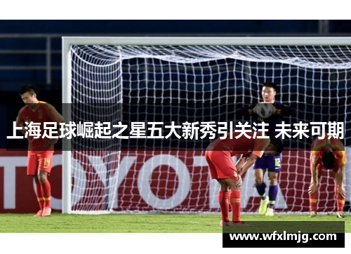 上海足球崛起之星五大新秀引关注 未来可期