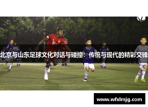 北京与山东足球文化对话与碰撞：传统与现代的精彩交锋