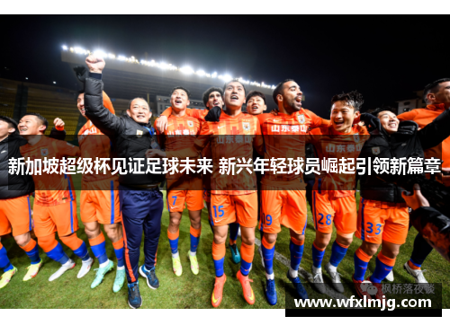 新加坡超级杯见证足球未来 新兴年轻球员崛起引领新篇章