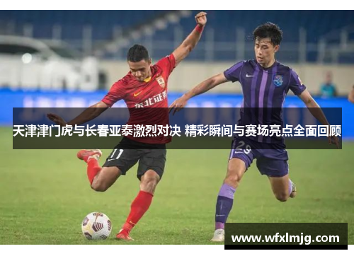天津津门虎与长春亚泰激烈对决 精彩瞬间与赛场亮点全面回顾