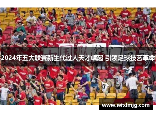 2024年五大联赛新生代过人天才崛起 引领足球技艺革命