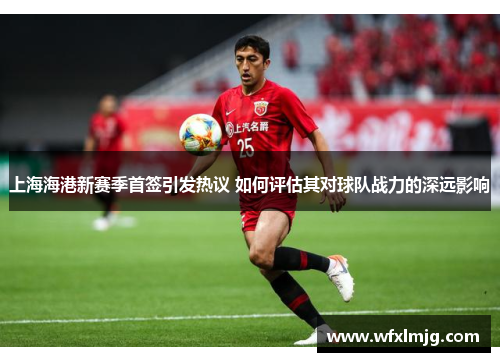上海海港新赛季首签引发热议 如何评估其对球队战力的深远影响