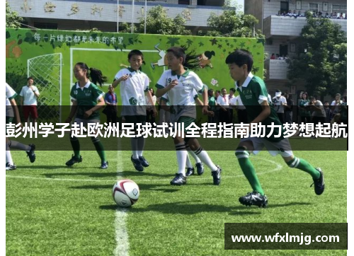彭州学子赴欧洲足球试训全程指南助力梦想起航