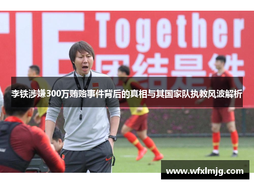 李铁涉嫌300万贿赂事件背后的真相与其国家队执教风波解析