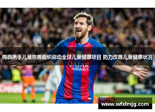 梅西携手儿童慈善组织启动全球儿童健康项目 助力改善儿童健康状况