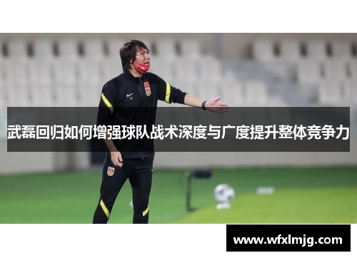武磊回归如何增强球队战术深度与广度提升整体竞争力