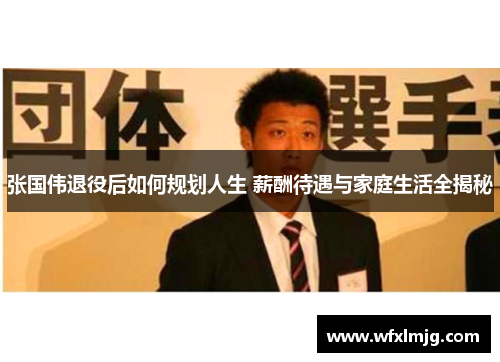 张国伟退役后如何规划人生 薪酬待遇与家庭生活全揭秘