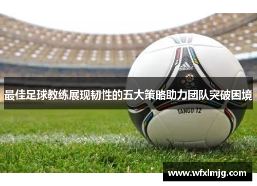 最佳足球教练展现韧性的五大策略助力团队突破困境